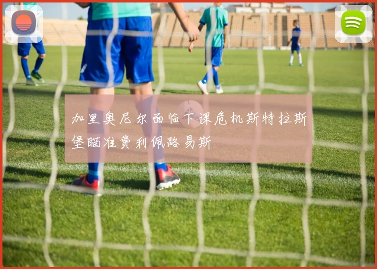 加里奥尼尔面临下课危机斯特拉斯堡瞄准费利佩路易斯