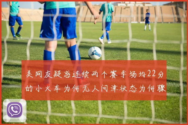 美网友疑惑连续两个赛季场均22分的小火车为何无人问津状态为何骤降