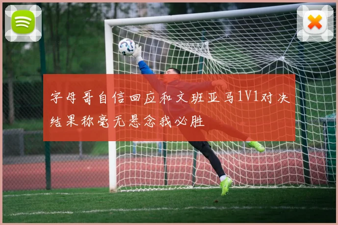 字母哥自信回应和文班亚马1V1对决结果称毫无悬念我必胜