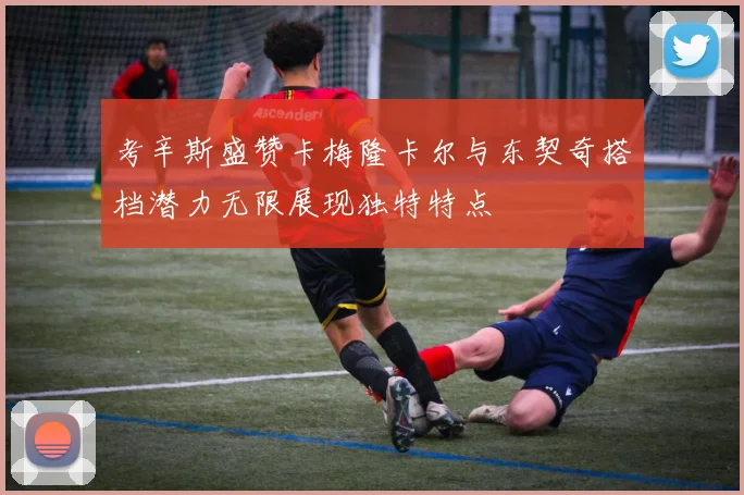 考辛斯盛赞卡梅隆卡尔与东契奇搭档潜力无限展现独特特点