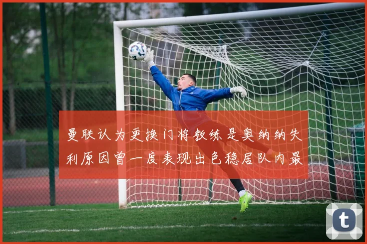 曼联认为更换门将教练是奥纳纳失利原因曾一度表现出色稳居队内最佳