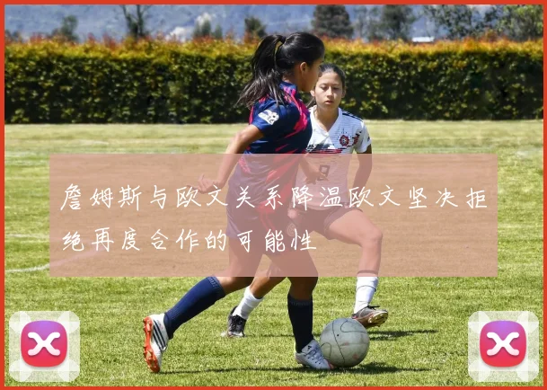 詹姆斯与欧文关系降温欧文坚决拒绝再度合作的可能性