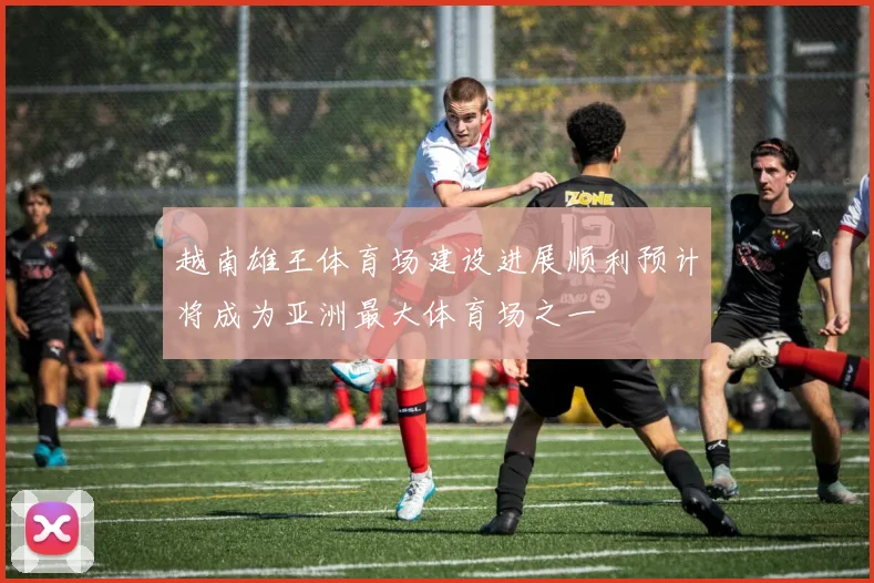 越南雄王体育场建设进展顺利预计将成为亚洲最大体育场之一