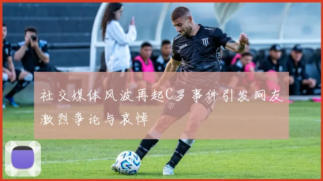 社交媒体风波再起C罗事件引发网友激烈争论与哀悼