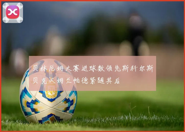 贝林厄姆大赛进球数领先斯科尔斯贝克汉姆兰帕德紧随其后