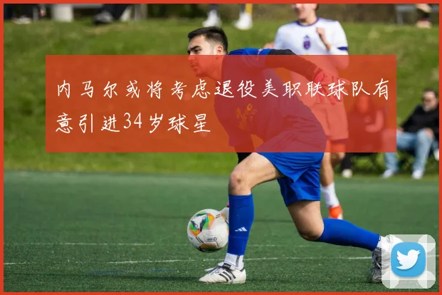 内马尔或将考虑退役美职联球队有意引进34岁球星
