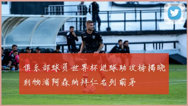 俱乐部球员世界杯进球助攻榜揭晓利物浦阿森纳拜仁名列前茅