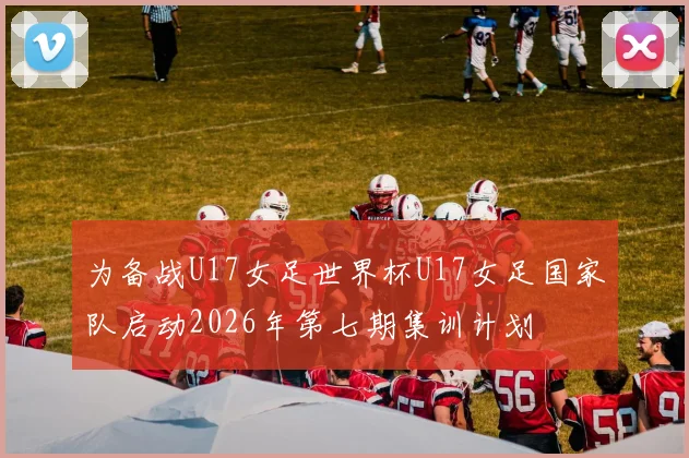 为备战U17女足世界杯U17女足国家队启动2026年第七期集训计划