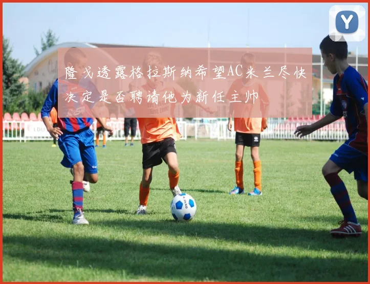 隆戈透露格拉斯纳希望AC米兰尽快决定是否聘请他为新任主帅