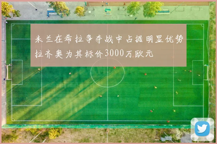 米兰在希拉争夺战中占据明显优势拉齐奥为其标价3000万欧元