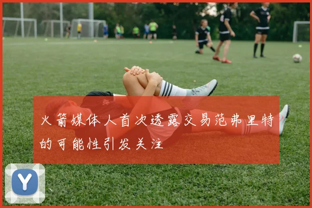 火箭媒体人首次透露交易范弗里特的可能性引发关注