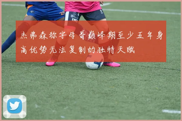 杰弗森称字母哥巅峰期至少五年身高优势无法复制的独特天赋