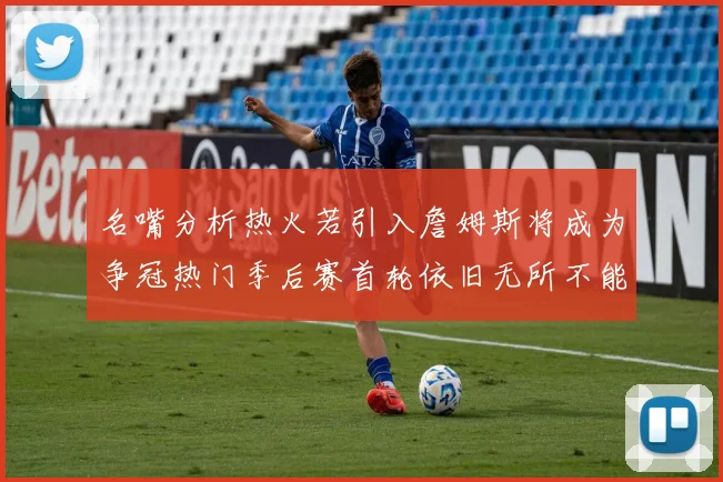 名嘴分析热火若引入詹姆斯将成为争冠热门季后赛首轮依旧无所不能
