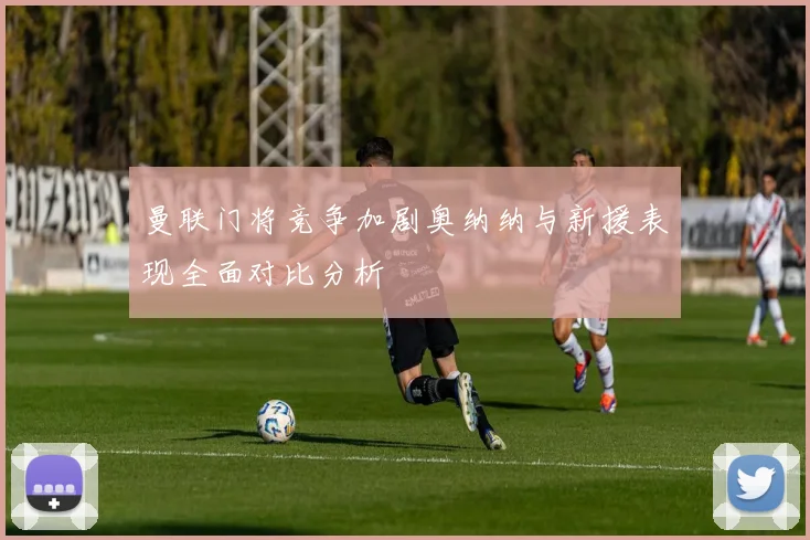 曼联门将竞争加剧奥纳纳与新援表现全面对比分析