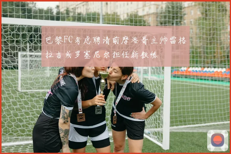 巴黎FC考虑聘请前摩洛哥主帅雷格拉吉或罗塞尼尔担任新教练